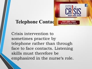 Telephone Contacts
Crisis intervention to
sometimes practice by
telephone rather than through
face to face contacts. Listening
skills must therefore be
emphasired in the nurse‘s role.
 