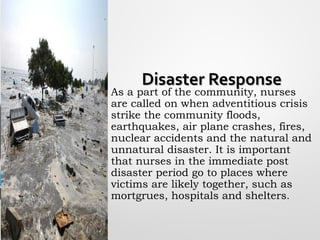 Disaster ResponseDisaster Response
As a part of the community, nurses
are called on when adventitious crisis
strike the community floods,
earthquakes, air plane crashes, fires,
nuclear accidents and the natural and
unnatural disaster. It is important
that nurses in the immediate post
disaster period go to places where
victims are likely together, such as
mortgrues, hospitals and shelters.
 