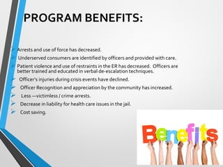 PROGRAM BENEFITS:
Arrests and use of force has decreased.
 Underserved consumers are identified by officers and provided with care.
Patient violence and use of restraints in the ER has decreased. Officers are
better trained and educated in verbal de-escalation techniques.
 Officer‘s injuries during crisis events have declined.
 Officer Recognition and appreciation by the community has increased.
 Less ―victimless / crime arrests.
 Decrease in liability for health care issues in the jail.
 Cost saving.
 
