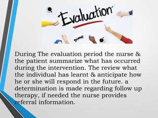 During The evaluation period the nurse &
the patient summarize what has occurred
during the intervention. The review what
the individual has learnt & anticipate how
he or she will respond in the future. a
determination is made regarding follow up
therapy, if needed the nurse provides
referral information.
 