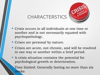 CHARACTERSTICS
• Crisis occurs in all individuals at one time or
another and is not necessarily equated with
psychopathology.
• Crises are personal by nature.
• Crises are acute, not chronic, and will be resolved
in one way or another within a brief period.
• A crisis situation contains the potential for
psychological growth or deterioration.
• Time limited: Generally lasting no more than six
weeks
 