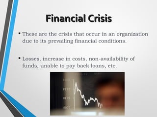 Financial CrisisFinancial Crisis
 These are the crisis that occur in an organization
due to its prevailing financial conditions.
 Losses, increase in costs, non-availability of
funds, unable to pay back loans, etc.
 