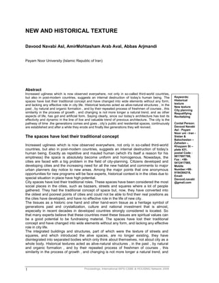 Proceedings, International IAPS-CSBE & HOUSING Network 20091
NEW AND HISTORICAL TEXTURE
Davood Navabi Asl, AmirMohtasham Arab Aval, Abbas Arjmandi
Payam Noor University (Islamic Republic of Iran)
Abstract
Increased ugliness which is now observed everywhere, not only in so-called third-world countries,
but also in post-modern countries, suggests an internal destruction of today’s human being. The
spaces have lost their traditional concept and have changed into wide elements without any form,
and lacking any effective role in city life. Historical textures acted as alive-natural structures , in the
past , by natural and organic formation , and by their repeated process of freshmen of courses , this
similarity in the process of growth , and changing is not more longer a natural trend, and as other
aspects of life, has got and artificial form. Saying clearly, since our today’s architecture has lost its
effectivity and dynamic in the line of live and valuable trend of previous architecture. The city is the
pathway of time .the generations comes and goes , city’s public and residential spaces, continuously
are established and after a while they erode and finally like generations they will revived.
The spaces have lost their traditional concept
Increased ugliness which is now observed everywhere, not only in so-called third-world
countries, but also in post-modern countries, suggests an internal destruction of today’s
human being. Exactly as repetitive and mauled human (which it's itself a reason for his
emptiness) the space is absolutely become uniform and homogenous. Nowadays, the
cities are faced with a big problem in the field of city-planning. Citizens developed and
developing cities and the increasing need for all the new habitat and comments to major
urban planners day notice to new areas. Among the major points that one anonymous
opportunities for new programs will be face experts, historical context is in the cities due to
special situation in place have high potential.
City spaces have lost their traditional roles. These spaces have been considered the most
social places in the cities, such as bazaars, streets and squares where a lot of people
gathered. They had the traditional concept of space but, now, they have converted into
the oldest and poorest points of cities and could not be able to find their real positions as
the cites have developed, and have no effective role in the life of new city.
The tissues as a historic one hand and other hand-worn tissue as a heritage symbol of
generations past and crystallization, culture and national investment that is almost,
especially in recent decades in developed countries strongly considered is located. So
that many experts believe that these countries meet these tissues are spiritual values can
be a good potential to be fundraising material. The spaces have lost their traditional
concept and have changed into wide elements without any form, and lacking any effective
role in city life.
The integrated buildings and structures, part of which were the texture of streets and
squares, and which introduced the alive spaces, are no longer existing, they have
disintegrated into separated bodies which only think about themselves, not about city as a
whole body. Historical textures acted as alive-natural structures , in the past , by natural
and organic formation , and by their repeated process of freshmen of courses , this
similarity in the process of growth , and changing is not more longer a natural trend, and
Keywords:
Historical
texture
New texture
City planning
Requalifying
Revitalizing
Contat Person:
Davood Navabi
Asl : Payam
Noor uni - Iran -
Sistan &
Balochestan –
Zahedan -,
Khayyam St –
plate 431,
postal Code :
9817697788,
Fax : +98-
5412417585,
Mobile
Number:+98-
9194384218,
Email:
Davood.navabi
@gmail.com
 