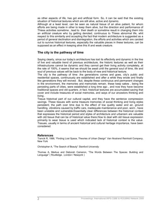 Proceedings, International IAPS-CSBE & HOUSING Network 20092
as other aspects of life, has got and artificial form. So, it can be said that the existing
situation of historical textures which are still alive, active and dynamic.
Although at a least level, can be seen as natural tissue of an alive patient, for whom
efforts are being made in other to keep them alive, but the direction and performance of
Thiess activities sometime , lead to their death or sometime result in changing them into
an artificial creature who by getting denoted, continuous to Thiess abnormal life, whit
respect to this similarity and accepting the fact that modern architecture is suggested as a
period of general declination and disintegration, the efforts and activities which are caroled
out to survive historical textures, especially the valuable pieces in these textures, can be
supposed as an effect in keeping alive this ill and weak creature.
The city is the pathway of time
Saying clearly, since our today’s architecture has lost its effectivity and dynamic in the line
of live and valuable trend of previous architecture, the historic textures as well as their
infrastructures cannot be dynamic and they cannot get their living activity completely, at
the rate of 100%, it seams that we should be await until the general soul of time, life and
soul of previous values will be back to the body of new and historical texture.
The city is the pathway of time .the generations comes and goes, city’s public and
residential spaces, continuously are established and after a while they erode and finally
like generations they will revived . But, despite these continuous and permanent changes
in the environment, the memories and memorials remain. these keep sakes , being the
persisting parts of cities, were established a long time ago , and now they have become
traditional spaces and old quarters .in fact, historical textures are accumulated saving that
cover and include treasures of social memories, and ways of our ancestors thinking and
living .
Tissue historical part of our cultural capital, and they have the sentence compression
savings. These tissues with some treasure memories of social thinking and living styles
persistent, the path over time due to the effect of low quality water and air, ground
handling, vibrations caused by traffic cars, inadequate maintenance and poor, worn , have
been unstable and vulnerable.Essentially clear differences between the historical context
that expresses the historical period and styles of architecture and urbanism are valuable
with old tissue that can be of historical value there.How to deal with old tissue expression
primarily to wear tissue is used which indicated lack of historical context is the value.
Tissues, usually in terms of ancient historical and cultural heritage importance, have been
considered.
References
Trancik R, 1986, “Finding Lost Space, Theories of Urban Design” Van Nostrand Reinhold Company,
New York
Christopher A, “The Search of Beauty” Stanford University
Thomas A, Markus and Deborah Cameron, “The Words Between The Spaces: Building and
Language” ( Routledge , London / Newyork )
 