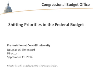 Congressional Budget Office 
Shifting Priorities in the Federal Budget 
Presentation at Cornell University 
Douglas W. Elmendorf 
Director 
September 11, 2014 
Notes for the slides can be found at the end of the presentation.  