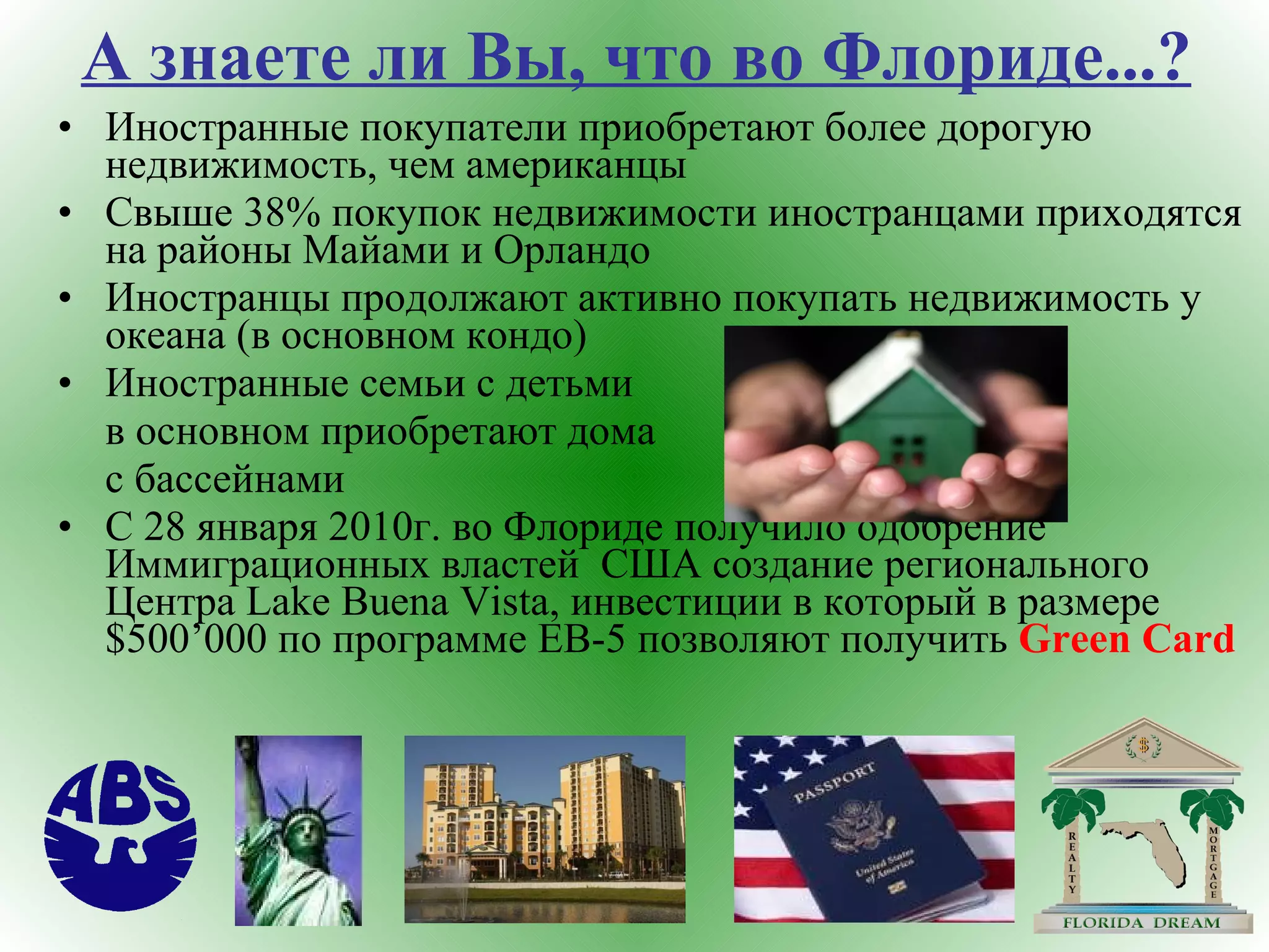 А знаете ли Вы, что во Флориде...? Иностранные покупатели приобретают более дорогую недвижимость, чем американцы Свыше 38% покупок недвижимости иностранцами приходятся на районы Майами и Орландо Иностранцы продолжают активно покупать недвижимость у океана (в основном кондо) Иностранные семьи с детьми  в основном приобретают дома  с бассейнами С 28 января 2010г. во Флориде получило одобрение Иммиграционных властей  США создание регионального Центра  Lake Buena Vista , инвестиции в который в размере  $500’000  по программе  EB-5  позволяют получить  Green Card 