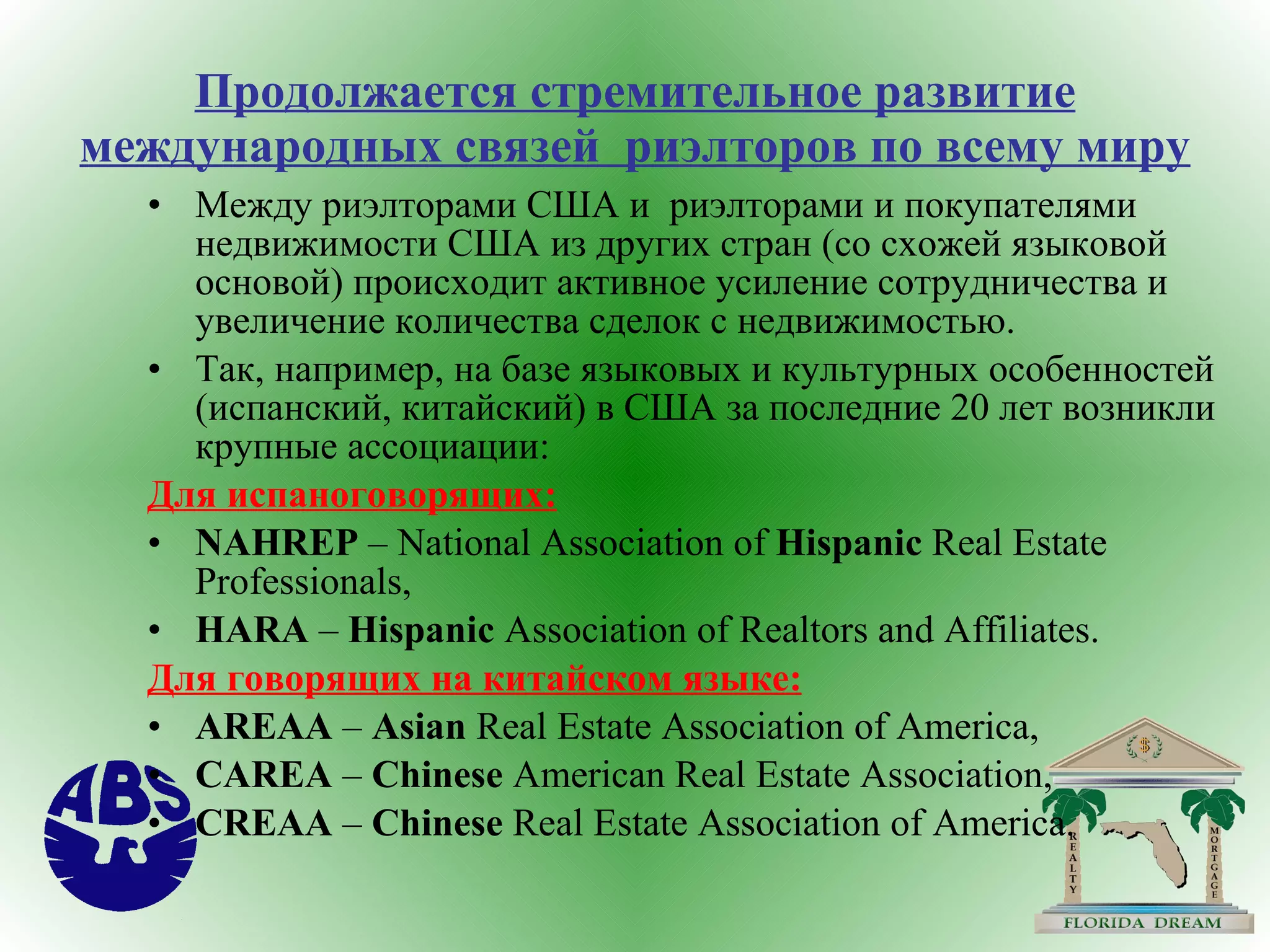 Продолжается стремительное развитие международных связей  риэлторов по всему миру Между риэлторами США и  риэлторами и покупателями недвижимости США из других стран (со схожей языковой основой) происходит активное усиление сотрудничества и увеличение количества сделок с недвижимостью. Так, например, на базе языковых и культурных особенностей (испанский, китайский) в США за последние 20 лет возникли крупные ассоциации: Для испаноговорящих: NAHREP  – National Association of  Hispanic  Real Estate Professionals, HARA  –  Hispanic  Association of Realtors and Affiliates.  Для говорящих на китайском языке: AREAA  –  Asian  Real Estate Association of America, CAREA  –  Chinese  American Real Estate Association, CREAA  –  Chinese  Real Estate Association of America. 