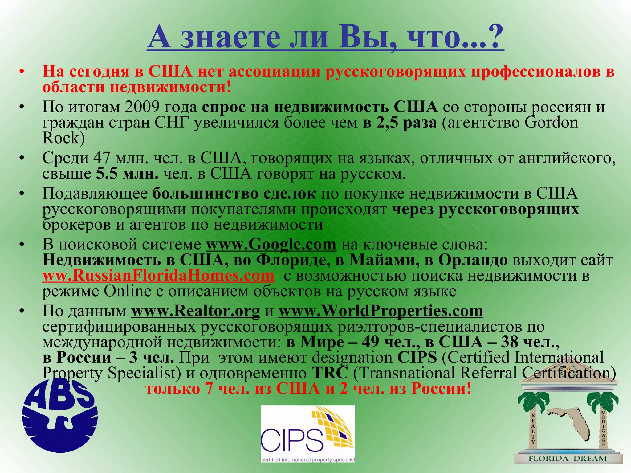 А знаете ли Вы, что...? На сегодня в США нет ассоциации русскоговорящих профессионалов в области недвижимости ! По итогам 2009 года  спрос на недвижимость США  со стороны россиян и граждан стран СНГ увеличился более чем  в 2,5 раза  (агентство  Gordon   Rock ) Среди 47 млн. чел. в США, говорящих на языках, отличных от английского, свыше  5.5 млн.  чел. в США говорят на русском. Подавляющее  большинство сделок  по покупке недвижимости в США русскоговорящими покупателями происходят  через русскоговорящих  брокеров и агентов по недвижимости В поисковой системе  www.Google.com  на ключевые слова:   Недвижимость в США, во Флориде,   в Майами, в Орландо  выходит сайт  ww.RussianFloridaHomes.com   c  возможностью поиска недвижимости в режиме  Online c  описанием объектов на русском языке По данным  www.Realtor.org   и  www.WorldProperties.com   сертифицированных русскоговорящих риэлторов-специалистов по международной недвижимости:  в Мире – 49 чел., в США – 38 чел.,    в России – 3 чел.  При  этом   имеют  designation   CIPS  (Certified International   Property   Specialist)  и одновременно  TRC  (Transnational Referral Certification)  только 7 чел. из США и 2 чел. из России! 