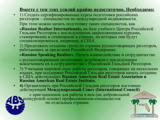 Вместе с тем этих усилий крайне недостаточно. Необходимо: 1) Создать сертифицированные курсы подготовки российских риэлторов – специалистов по международной недвижимости.  При этом можно начать подготовку таких специалистов, как « Russian   Realtor   International »,  на базе учебного Центра Российской Гильдии Риэлторов с последующими закрепляющими курсами, стажировками и семинарами в странах, на которых они будут специализироваться, например, в США. 2) Продолжить создание групп по странам русскоговорящих риэлторов, работающих за пределами Российской Федерации: « Russian   Speaking   Realtor » . Начать взаимодействие и сотрудничество  с русскоговорящими риэлторами за рубежом с последующим вовлечением их в сотрудничество с Российской Гильдией Риэлторов. 3) Учитывая мировой опыт работы риэлторов, говорящих на нескольких языках,   при поддержке Российской Гильдии риэлторов начать создание в США действующих  Russian   American   Real   Estate   Association  и  Russian American Real Estate Institute .   4)  Организовать при Российской Гильдии риэлторов постоянно действующий  Международный Совет ( International   Council )   с приглашением для работы в нем (на добровольной  и конкурсной основе) профессионалов-специалистов  по отдельным странам. 