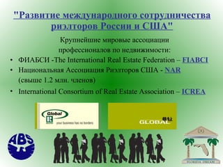 "Развитие международного сотрудничества риэлторов России и США" Крупнейшие мировые ассоциации  профессионалов по недвижимости:  ФИАБСИ - The   International Real   Estate   Federation  –  FIABCI   Национальная Ассоциация Риэлторов США -  NAR   (свыше 1.2 млн. членов)   International   Consortium   of   Real   Estate   Association  –  ICREA   