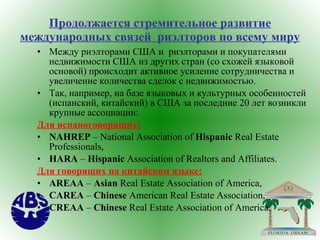 Продолжается стремительное развитие международных связей  риэлторов по всему миру Между риэлторами США и  риэлторами и покупателями недвижимости США из других стран (со схожей языковой основой) происходит активное усиление сотрудничества и увеличение количества сделок с недвижимостью. Так, например, на базе языковых и культурных особенностей (испанский, китайский) в США за последние 20 лет возникли крупные ассоциации: Для испаноговорящих: NAHREP  – National Association of  Hispanic  Real Estate Professionals, HARA  –  Hispanic  Association of Realtors and Affiliates.  Для говорящих на китайском языке: AREAA  –  Asian  Real Estate Association of America, CAREA  –  Chinese  American Real Estate Association, CREAA  –  Chinese  Real Estate Association of America. 