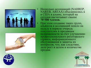 Несколько ассоциаций ( NAHREP ,  NAREB ,  AREAA ) объединились в в США в альянс, который на сегодня насчитывает свыше  70’500 членов.  При этом создание таких групп, альянсов и ассоциаций пошло на пользу в первую очередь покупателям и продавцам недвижимости за счет улучшению профессионального риэлторского сервиса, информационного обслуживания и защиты их интересов, что, как следствие, дало рост в целом и количества продаж. 