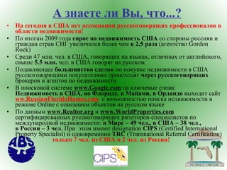 А знаете ли Вы, что...? На сегодня в США нет ассоциации русскоговорящих профессионалов в области недвижимости ! По итогам 2009 года  спрос на недвижимость США  со стороны россиян и граждан стран СНГ увеличился более чем  в 2,5 раза  (агентство  Gordon   Rock ) Среди 47 млн. чел. в США, говорящих на языках, отличных от английского, свыше  5.5 млн.  чел. в США говорят на русском. Подавляющее  большинство сделок  по покупке недвижимости в США русскоговорящими покупателями происходят  через русскоговорящих  брокеров и агентов по недвижимости В поисковой системе  www.Google.com  на ключевые слова:   Недвижимость в США, во Флориде,   в Майами, в Орландо  выходит сайт  ww.RussianFloridaHomes.com   c  возможностью поиска недвижимости в режиме  Online c  описанием объектов на русском языке По данным  www.Realtor.org   и  www.WorldProperties.com   сертифицированных русскоговорящих риэлторов-специалистов по международной недвижимости:  в Мире – 49 чел., в США – 38 чел.,    в России – 3 чел.  При  этом   имеют  designation   CIPS  (Certified International   Property   Specialist)  и одновременно  TRC  (Transnational Referral Certification)  только 7 чел. из США и 2 чел. из России! 