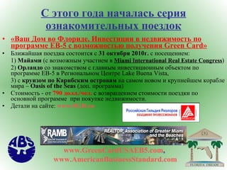 С этого года началась серия ознакомительных поездок «Ваш Дом во Флориде. Инвестиции в недвижимость по программе  EB-5  с возможностью получения  Green Card » Ближайшая поездка состоится с  31 октября 2010г.  с посещением : 1)  Майами  (c  возможным участием в  Miami International Real Estate Congress ) 2)  Орландо  со знакомством  c  главным инвестиционным объектом по программе  EB-5  в Региональном Центре  Lake Buena Vista, 3) c  круизом по Карибским островам  на самом новом и крупнейшем корабле мира –  Oasis of the Seas  (доп. программа) Стоимость - от  790 долл./чел.  с возвращением стоимости поездки по основной программе  при покупке недвижимости. Детали на сайте :  www.RGR.ru   www.GreenCardUSAEB5.com ,  www.AmericanBusinessStandard.com 