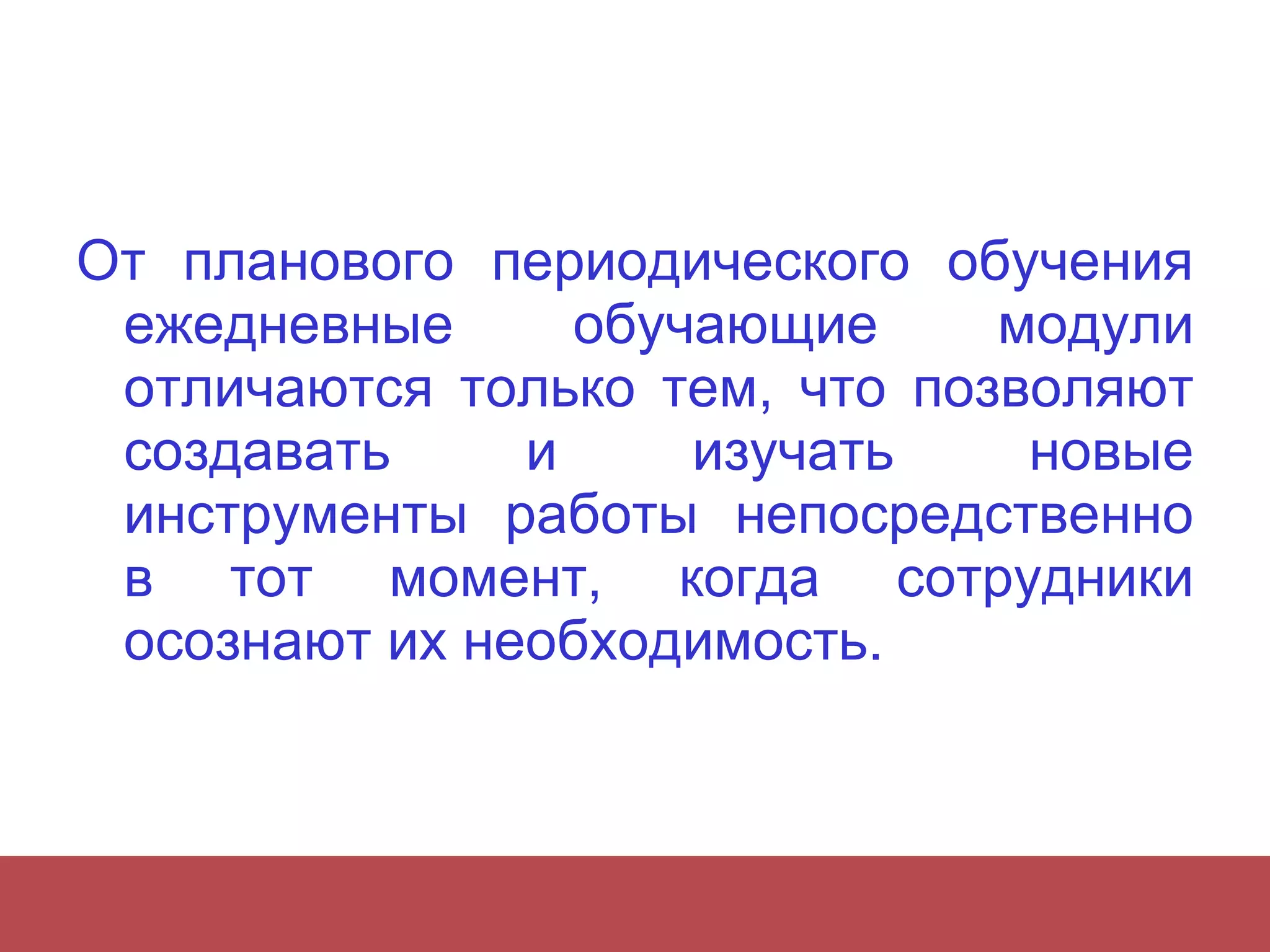 От планового периодического обучения ежедневные обучающие модули отличаются только тем, что позволяют создавать и изучать новые инструменты работы непосредственно в тот момент, когда сотрудники осознают  их необходимость.  