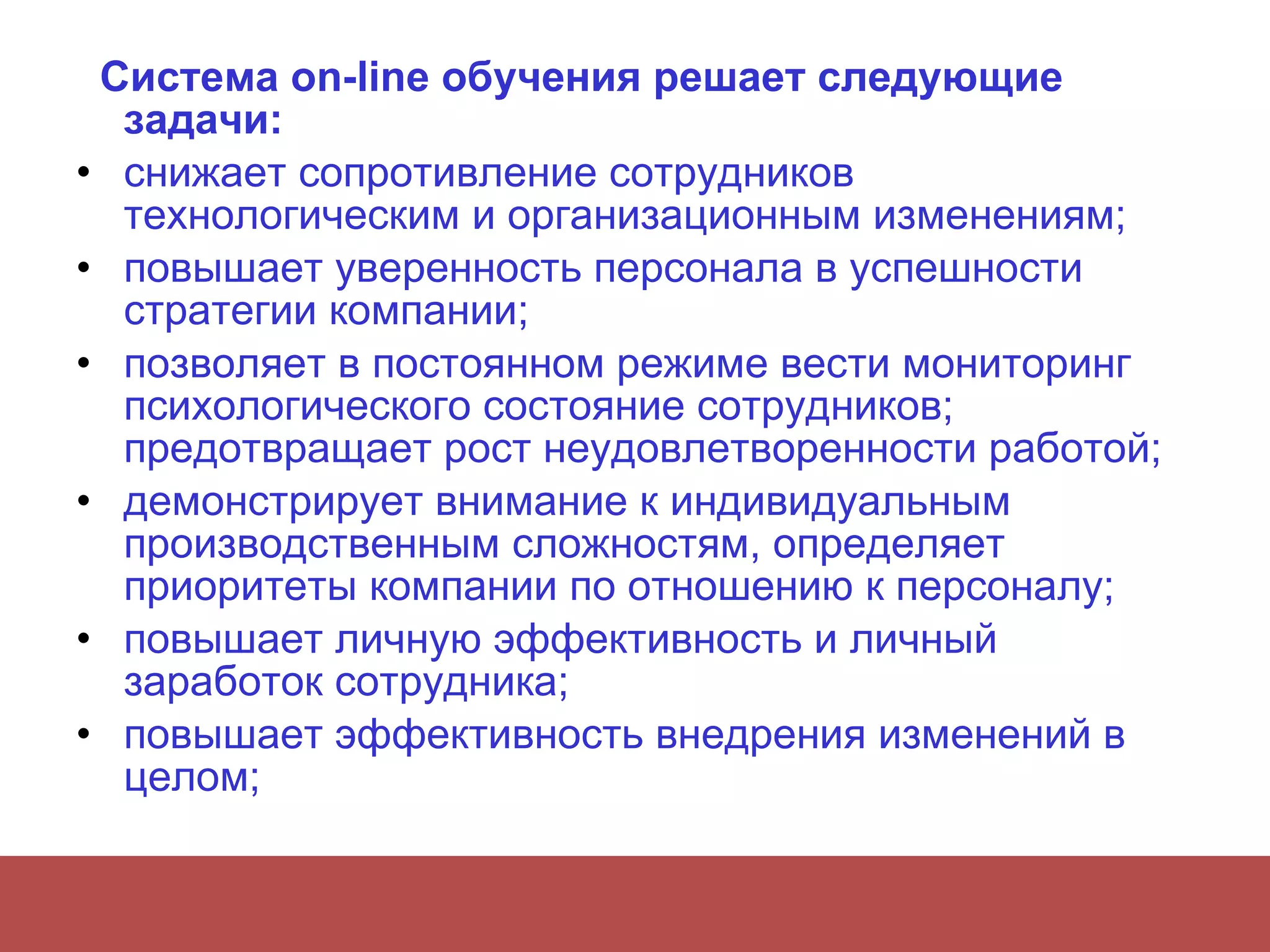 Система on-line обучения решает следующие задачи:  снижает сопротивление сотрудников технологическим и организационным изменениям;  повышает уверенность персонала в успешности стратегии компании;  позволяет в постоянном режиме вести мониторинг психологического состояние сотрудников; предотвращает рост неудовлетворенности работой;  демонстрирует внимание к индивидуальным производственным сложностям, определяет приоритеты компании по отношению к персоналу;  повышает личную эффективность и личный заработок сотрудника;  повышает эффективность внедрения изменений в целом;  