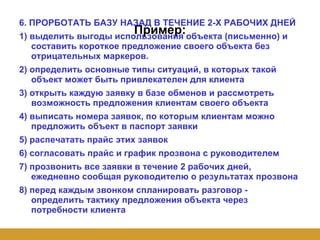 Пример: 6. ПРОРБОТАТЬ БАЗУ НАЗАД В ТЕЧЕНИЕ 2-Х РАБОЧИХ ДНЕЙ 1) выделить выгоды использования объекта (письменно) и составить короткое предложение своего объекта без отрицательных маркеров. 2) определить основные типы ситуаций, в которых такой объект может быть привлекателен для клиента 3) открыть каждую заявку в базе обменов и рассмотреть возможность предложения клиентам своего объекта 4) выписать номера заявок, по которым клиентам можно предложить объект в паспорт заявки 5) распечатать прайс этих заявок 6) согласовать прайс и график прозвона с руководителем 7) прозвонить все заявки в течение 2 рабочих дней, ежедневно сообщая руководителю о результатах прозвона 8) перед каждым звонком спланировать разговор - определить тактику предложения объекта через потребности клиента 