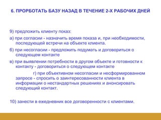 6. ПРОРБОТАТЬ БАЗУ НАЗАД В ТЕЧЕНИЕ 2-Х РАБОЧИХ ДНЕЙ 9) предложить клиенту показ: а) при согласии - назначить время показа и, при необходимости, последующей встречи на объекте клиента. б) при несогласии - предложить подумать и договориться о следующем контакте в) при выявлении потребности в другом объекте и готовности к контакту - договориться о следующем контакте г) при объективном несогласии и несформированном запросе - спросить о заинтересованности клиента в информации о нестандартных решениях и анонсировать следующий контакт. 10) занести в ежедневник все договоренности с клиентами. 
