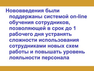 Нововведения были поддержаны системой on-line обучения сотрудников, позволяющей в срок до 1 рабочего дня устранять сложности использования сотрудниками новых схем работы и повышать уровень лояльности персонала   