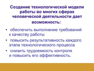 Создание технологической модели работы во многих сферах человеческой деятельности дает возможность :   обеспечить выполнение требований  к качеству работы   повысить результативность каждого этапа технологического процесса   снизить трудоемкость контроля  и повысить его эффективность.   