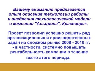 Вашему вниманию предлагается опыт описания технологии работы  и внедрения технологической модели в компании "Альциона", Красноярск.  Проект позволил успешно решить ряд организационных и производственных задач на сложном рынке 2008 - 2010 гг. - в частности, системно повышать рентабельность компании в течение всего этого периода.   