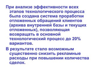 При анализе эффективности всех этапов технологического процесса была создана система проработки отложенных обращений клиентов (архива внутренней базы и текущих отложенных), позволяющая возвращать в основной технологический процесс до 20% вариантов.  В результате стало возможным существенно снизить рекламные расходы при повышении количества сделок.   