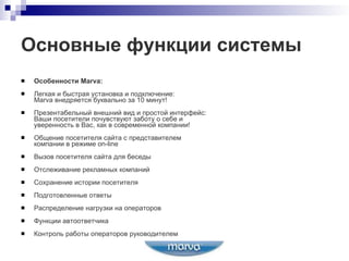 Основные функции системы Особенности  Marva: Легкая и быстрая установка и подключение :  Marva  внедряется буквально за 10 минут! Презентабельный внешний вид и простой интерфейс : Ваши посетители почувствуют заботу о себе и  уверенность в Вас, как в современной компании! Общение посетителя сайта с представителем  компании в режиме  on - line Вызов посетителя сайта для беседы Отслеживание рекламных компаний Сохранение истории посетителя Подготовленные ответы Распределение нагрузки на операторов Функции автоответчика Контроль работы операторов руководителем 