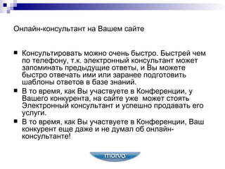 Онлайн-консультант на Вашем сайте Консультировать можно очень быстро. Быстрей чем по телефону, т.к. электронный консультант может запоминать предыдущие ответы, и Вы можете быстро отвечать ими или заранее подготовить шаблоны ответов в базе знаний. В то время, как Вы   участвуете в Конференции, у Вашего конкурента, на сайте уже  может стоять Электронный консультант и успешно продавать его услуги. В то время, как Вы участвуете в Конференции, Ваш конкурент еще даже и не думал об онлайн-консультанте! 