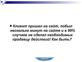 Клиент пришел на сайт, побыл несколько минут на сайте и в 99% случаев не сделал необходимых продавцу действий! Как быть?   