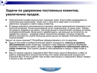 Задачи по удержанию постоянных клиентов, увеличению продаж. Электронный онлайн-консультант подходит всем: Агентствам недвижимости, строительным компаниям - всем тем, у кого есть свой сайт и кто хочет увеличить продажи и найти новых клиентов. В период мирового экономического кризиса, многие предприятия оказались в не простой ситуации. Рынки риэлтерских услуг сократились, а спрос упал. Теперь на каждого продавца не хватит той доли рынка и покупателей, которые остались платежеспособными. Всем много зарабатывать, как раньше не получится, но заработать можно -  внедряя новые технологии продаж, которые позволят обойти конкурента и взять большую долю рынка со своими платежеспособными покупателями. Звучит не очень красиво? Попробуем сформулировать это по-другому.   Будьте быстрей и изобретательней своего конкурента,  повысьте уровень обслуживания  своих клиентов, придите к ним первыми и уделите внимание каждому посетителю даже у Вас на сайте и  превратите посетителей сайта в своих клиентов.  Они оценят уровень обслуживания и придут к Вам снова и снова.   Как это можно сделать подумаете Вы? Всё очень просто! Возьмите к себе на работу электронного консультанта! Кто это такой электронный консультант спросите Вы? И как он может сам за Вас приглашать и предлагать Ваши товары и услуги у вас на сайте? 