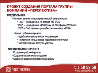 ПРЕДПОСЫЛКИ История автоматизации риэлтерской деятельности 1997 – База данных на основе  MS-DOS 2001 – База данных «Риэлтор» на платформе  Windows 2005  – Собственная разработка комплекса « REM » ПРОЕКТ СОЗДАНИЯ ПОРТАЛА ГРУППЫ КОМПАНИЙ «ПЕРСПЕКТИВА» Новые требования рынка Удобство в доступности информации Появление новых типов недвижимости и услуг Интерактивный доступ к услугам ФОРМИРОВАНИЕ ПРОЕКТА Создание рабочей группы Создание технического задания Создание дизайна согласно брендбуку 