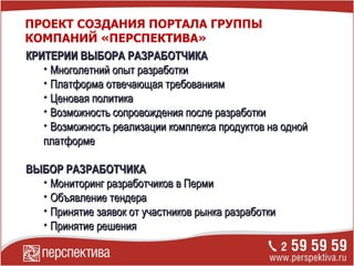 КРИТЕРИИ ВЫБОРА РАЗРАБОТЧИКА Многолетний опыт разработки Платформа отвечающая требованиям Ценовая политика Возможность сопровождения после разработки Возможность реализации комплекса продуктов на одной платформе ВЫБОР РАЗРАБОТЧИКА Мониторинг разработчиков в Перми Объявление тендера Принятие заявок от участников рынка разработки Принятие решения ПРОЕКТ СОЗДАНИЯ ПОРТАЛА ГРУППЫ КОМПАНИЙ «ПЕРСПЕКТИВА» 