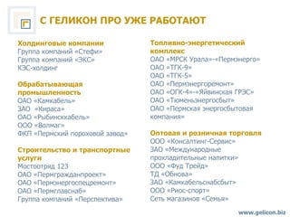 С ГЕЛИКОН ПРО УЖЕ РАБОТАЮТ www.gelicon.biz Холдинговые компании Группа компаний «Стефи» Группа компаний «ЭКС» КЭС-холдинг Обрабатывающая промышленность ОАО «Камкабель» ЗАО  «Кираса» ОАО «Рыбинсккабель» ООО «Волмаг»  ФКП «Пермский пороховой завод» Строительство и транспортные услуги   Мостоотряд 123  ОАО «Пермгражданпроект» ОАО «Пермэнергоспецремонт» ОАО «Пермглавснаб» Группа компаний «Перспектива» Топливно-энергетический комплекс ОАО «МРСК Урала»-«Пермэнерго» ОАО «ТГК-9» ОАО «ТГК-5» ОАО «Пермэнергоремонт» ОАО «ОГК-4»-«Яйвинская ГРЭС»  ОАО «Тюменьэнергосбыт» ОАО «Пермская энергосбытовая компания» Оптовая и розничная торговля ООО «Консалтинг-Сервис»  ЗАО «Международные прохладительные напитки» ООО «Фуд Трейд» ТД «Обнова» ЗАО «Камкабельснабсбыт» ООО «Риос-спорт» Сеть магазинов «Семья» 