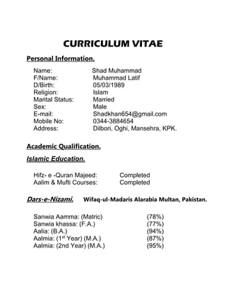 CURRICULUM VITAE
Personal Information.
Name: Shad Muhammad
F/Name: Muhammad Latif
D/Birth: 05/03/1989
Religion: Islam
Marital Status: Married
Sex: Male
E-mail: Shadkhan654@gmail.com
Mobile No: 0344-3884654
Address: Dilbori, Oghi, Mansehra, KPK.
Academic Qualification.
Islamic Education.
Hifz- e -Quran Majeed: Completed
Aalim & Mufti Courses: Completed
Dars-e-Nizami. Wifaq-ul-Madaris Alarabia Multan, Pakistan.
Sanwia Aamma: (Matric) (78%)
Sanwia khassa: (F.A.) (77%)
Aalia: (B.A.) (94%)
Aalmia: (1st
Year) (M.A.) (87%)
Aalmia: (2nd Year) (M.A.) (95%)
 
