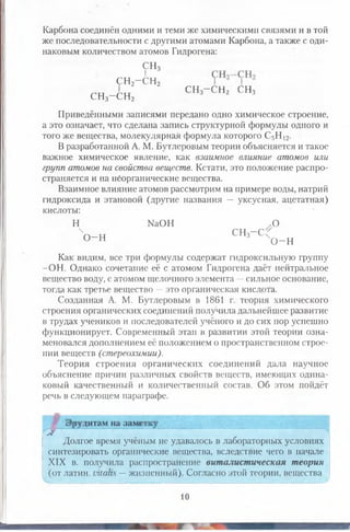 Карбона соединён одними и теми же химическими связями и в той
же последовательности с другими атомами Карбона, а также с оди­
наковым количеством атомов Гидрогена:
СН3
сн24 н 2
СН3—СН2 СНз~ СНг СНз
Приведёнными записями передано одно химическое строение,
а это означает, что сделана запись структурной формулы одного и
того же вещества, молекулярная формула которого С5Н 12.
В разработанной А. М. Бутлеровым теории объясняется и такое
важное химическое явление, как взаимное влияние атомов или
групп атомов на свойства веществ. Кстати, это положение распро­
страняется и на нёорганические вещества.
Взаимное влияние атомов рассмотрим на примере воды, натрий
гидроксида и этановой (другие названия — уксусная, ацетатная)
кислоты:
Н № О Н .О
ЧП_ Н СН3—С О Н ^0 _ н
Как видим, все три формулы содержат гидроксильную группу
-О Н . Однако сочетание её с атомом Гидрогена даёт нейтральное
вещество воду, с атомом щелочного элемента —сильное основание,
тогда как третье вещество —это органическая кислота.
Созданная А. М. Бутлеровым в 1861 г. теория химического
строения органических соединений получила дальнейшее развитие
в трудах учеников и последователей учёного и до сих пор успешно
функционирует. Современный этап в развитии этой теории озна­
меновался дополнением её положением о пространственном строе­
нии веществ (стереохимии).
Теория строения органических соединений дала наз?чное
объяснение причин различных свойств веществ, имеющих одина­
ковый качественный и количественный состав. Об этом пойдёт
речь в следующем параграфе.
^ Эрудитам на заметку
Долгое время учёным не удавалось в лабораторных условиях
синтезировать органические вещества, вследствие чего в начале
XIX в. получила распространение виталистическая теория
(от латин. Ыш1к —жизненный). Согласно этой теории, вещества
10
 