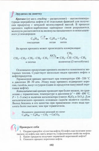 Эрудитам на заметку
Крекинг (от англ. cracking —расщепление) —высокотемпера­
турная переработка нефти и её отдельных фракций для получе­
ния продуктов с меньшей молекулярной массой. В процессе
крекинга карбон-карбоновые одинарные связи разрываются,
молекула расщепляется на молекулы насыщенного и ненасыщен­
ного углеводородов:
С16Н34 —— ► С8Н18+ С8Н 16
гексадекан октан октен
Во время крекинга может происходить изомеризация:
СН3
А1С13 I
СН3-С Н 2-С Н 2-С Н 2-С Н 3 ------- -► С Н з-С Н -С Н 2-С Н з
н-пентан изопентан (2-метилбутан)
Основными продуктами крекинга являются компоненты мо­
торных топлив. Существует несколько видов крекинга нефти и
нефтепродуктов.
Термический крекинг протекает при температуре 450—550 °С
и давлении 20-70 атм. Этому виду крекинга подвергают керо­
син, газойль, мазут и гудрон (один из продуктов вакуумной пере­
гонки нефти).
Каталитический крекинг проводят при более низких, по срав­
нению с термическим, температуре и давлении (t° = 480-490 °С,
Р = 1-5 атм) и наличии катализатора (смеси А120 3 и S i0 2). Для
каталитического крекинга основным сырьём является газойль.
Выход бензина и его качество при применении этого вида кре­
кинга более высокие, чем при'термическом.
Напишите уравнения реакций по схеме
Ci8H38—**■CgHi8—►с,02—*СаС03.
Проверьте себя
' 1. Охарактеризуйте: а) состав нефти; б) нефть как полезное иско­
паемое; в) нефть как смесь веществ; г) физические свойства нефти.
2. Какие продукты получают первичной перегонкой нефти?
3. Опишите процесс перегонки нефти.
102
 