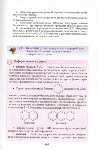 4. Напишите уравнения реакций горения углеводородов, входя­
щих в состав бензина.
5. Охарактеризуйте детонационную стойкость бензина, объясни­
те его маркировку.
6. Наивысщее октановое число (130) имеет 2,2,3-триметилбутан.
Запишите его структурную формулу, приведите примеры изомеров.
7*. Весомый вклад в развитие нефтехимии внёс Д. И. Менделеев.
Пользуясь различными информационными 'источниками, подго­
товьте доклад на тему «Д. И. Менделеев и развитие нефтехимичес­
кой промышленности» и представьте его.
*
§11. Каменный уголь, продукты его переработки.
Значение основных видов топлива
I в энергетике страны
Информационная справка
• Бензен (бензол) С6Н6 —токсичная, бесцветная жидкость
со специфическим запахом, легче воды и нерастворимая в ней.
Добывают промышленной переработкой каменного угля. Бензен
получил широкое применение в химической промышленности
как сырьё для производства полимера полистирена, фенола, кра­
сителей, фармацевтических препаратов и т. д.
• Структурная формула бензена указывает на нали-
чие в его молекуле одного бензольного кольца (ядра), поэтому он
относится к одноядерным ароматическим углеводородам. Сущест­
вуют также многоядерные ароматические углеводороды, предста­
вителями которых являются нафтален (нафталин) и антрацен,
содержащие 2 и 3 бензольные кольца (ядра) соответственно:
нафтален антрацен
• Гидроксильная группа -ОН является функциональной
группой как спиртов, так и фенолов.
• Фенолы — оксигеносодержащие органические соедине­
ния, в молекулах которых гидроксильные группы соединены с
103
 