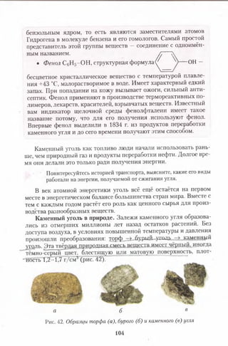 бензольным ядром, то есть являются заместителями атомов
Гидрогена в молекуле бензена и его гомологов. Самый простой
представитель этой группы веществ —соединение с одноимён­
ным названием. Л >
бесцветное кристаллическое вещество с температурой плавле­
ния +43 °С, малорастворимое в воде. Имеет характерный едкий
запах. При попадании на кожу вызывает ожоги, сильный анти­
септик. Фенол применяют в производстве термореактивных по­
лимеров, лекарств, красителей, взрывчатых веществ. Известный
вам индикатор щелочной среды фенолфталеин имеет такое
название потому, что для его получения .используют фенол.
Впервые фенол выделили в 1834 г. из продуктов переработки
каменного угля и до сего времени получают этим способом.
Каменный уголь как топливо люди начали использовать рань­
ше, чем природный газ и продукты переработки нефти. Долгое вре­
мя они делали это только ради получения энергии.
Поинтересуйтесь историей транспорта, выясните, какие его виды
работали на энергии, получаемой от сжигания угля.
В век атомной энергетики уголь всё ещё остаётся на первом
месте в энергетическом балансе большинства стран мира. Вместе с
тем с каждым годом растёт его роль как ценного сырья для произ­
водства разнообразных веществ.
Каменный уголь в природе. Залежи каменного угля образова­
лись из отмерших миллионы лет назад остатков растений. Без
доступа воздуха, в условиях повышенной температуры и давления
произошли преобразования: торф бурш! ушдк каменный
уголь. Эта твёрдая природцая смесь веществ имеет чёрный,, иногда
тёмно-серый цвет, блестящую или матовую поверхность, плот-
“ность 1,2 :1,7 г/см3 (рис. 42).
• Фенол С6Н5-О Н , структурная формула«/ ОН —
<
а б в
Рис. 42. Образцы торфа (а), бурого (б) и каменного (в) угля
104
 