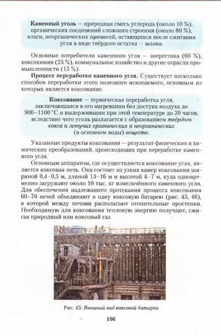 Каменный уголь —природная смесь углерода (около 10 %),
органических соединений сложного строения (около 80 %),
влаги, неорганических примесей, остающихся после сжигания
угля в виде твёрдого остатка —шлака.
Основные потребители каменного угля — энергетика (60 %),
коксохимия (25 %), коммунальное хозяйство и другие отрасли про­
мышленности (15 %).
Процесс переработки каменного угля. Существует несколько
способов переработки этого полезного ископаемого, основным из
которых является коксование.
Коксование —термическая переработка угля,
заключающаяся в его нагревании без доступа воздуха до
900-1100 °С и выдерживании при этой температуре до 20 часов,
вследствие чего уголь разлагается с образованием твёрдого
кокса и летучих органических и неорганических
(в основном воды) веществ.
Указанные продукты коксования —результат физических и хи­
мических преобразований, происходящих при переработке камен­
ного угля.
Основным аппаратом, где осуществляется коксование угля, яв­
ляется коксовая печь. Она состоит из узких камер коксования ши­
риной 0,4-0,5 м, длиной 13-16 м и высотой 4-7 м, куда одновре­
менно загружают около 10 тыс. кг измельчённого каменного угля.
Для обеспечения надлежащего протекания процесса коксования
60-70 печей объединяют в одну коксовую батарею (рис. 45, 46),
в которой между печами располагают отопительные простенки.
Необходимую для коксования тепловую энергию получают, сжи­
гая природный или коксовый газ.
Рис. 45. Внешний вид коксовой батареи
106
 
