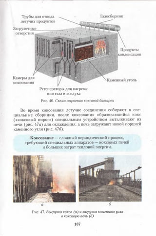 Регенераторы для нагрева­
ния газа и воздуха
Рис. 46. Схемастроениякоксовойбатареи
Во время коксования летучие соединения собирают в спе­
циальные сборники, после коксования образовавшийся кокс
(«коксовый пирог») специальным устройством выталкивают из
печи (рис. 47а) для охлаждения, а печь загружают новой порцией
каменного угля (рис. 476).
Коксование —сложный периодический процесс,
требующий специальных аппаратов —коксовых печей
и больших затрат тепловой энергии.
Рис. 47. Выгрузкакокса(а)изагрузкакаменногоуглявкоксовуюпечь(б)
107
 