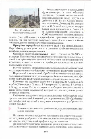 Коксохимическое производство
функционирует в пяти областях
Украины. Первый отечественный
коксохимический завод вступил в
действие в 1872 г. в г. Юзовке (преж­
нее название г. Донецка). На сегодня
почти 70 % всей продукции перера-
Рис. 48. Авдеевский 6°™ И Угля производят в Донецкой
коксохимический завод и Днепропетровской областях, а
ОАО «Авдеевский коксохимический
завод» (рис. 48) является крупнейшим производителем кокса в
Европе. На нём ежегодно получают свыше 6 млн т кокса и более
40 видбв другой высококачественной продукции.
Продукты переработки каменного угля и их использование.
Переработку угля осуществляют в основном путём его коксования,
газификации или гидрирования.
Основной продукт коксования —кокс — состоит на 96 -98 % из
углерода. Кокс получил промышленное применение в доменном и
литейном производстве, цветной металлургии как восстановитель
и топливо, а также он является сырьём для производства ацетиле­
на и других веществ.
Вместе с коксом образуются каменноугольная смола и коксовый
газ, которые являются богатыми источниками различных веществ.
Перегонкой и химической обработкой каменноугольной смолы
добывают ароматические углеводороды: бензен и его гомологи, фе­
нолы, нафтален (нафталин), антрацен, другие ценные вещества.
Коксовый газ содержит около 60 % водорода, 25 % метана, 5 %
карбон(И) оксида, 4 % азота, 2 % нитроген(1У) оксида, 2 % этена и
2 % других газов. Его используют для обогрева коксовых печей, а
также подвергают химической переработке для получения разно­
образных веществ.
Ещё одним продуктом коксования является надсмольная вода,
представляющая собой водный раствор аммониака. Её обрабатыва­
ют сульфатной кислотой и получают минеральное удобрение ам­
моний сульфат.
Вспомните, что называют удобрениями, их классификацию, при­
ведите примеры.
На основе летучих продуктов коксования на химических заво­
дах получают удобрения, пластмассы, синтетические волокна, ла­
ки, краски, искусственный графит и другие вещества.
Из неорганической части каменного угля в промышленных мас­
штабах извлекают ванадий, германий, серу, молибден, цинк, свинец.
108
 