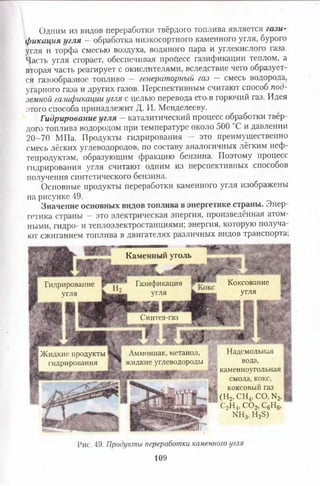 Одним из видов переработки твёрдого топлива является гази­
фикация угля - обработка низкосортного каменного угля, бурого
угля и торфа смесью воздуха, водяного пара и углекислого газа.
Часть угля сгорает, обеспечивая процесс газификации теплом, а
вторая часть реагирует с окислителями, вследствие чего образует­
ся газообразное топливо — генераторный газ — смесь водорода,
угарного газа и других газов. Перспективным считают способ под­
земной газификации угля с целью перевода его в горючий газ. Идея
этого способа принадлежит Д. И. Менделееву.
Гидрирование угля —каталитический процесс обработки твёр­
дого топлива водородом при температуре около 500 °С и давлении
20-70 МПа. Продукты гидрирования — это преимущественно
смесь лёгких углеводородов, по составу аналогичных лёгким неф­
тепродуктам, образующим фракцию бензина. Поэтому процесс
гидрирования угля считают одним из перспективных способов
получения синтетического бензина.
Основные продукты переработки каменного угля изображены
на рисунке 49.
Значение основных видов топлива в энергетике страны. Энер
готика страны — это электрическая энергия, произведённая атом­
ными, гидро- и теплоэлектростанциями; энергия, которую получа­
ют сжиганием топлива в двигателях различных видов транспорта;
Каменный уголь
Коксование
угля
Газификация
угля
Гидрирование
угля
Синтез-газ
Надсмольная
вода,
каменноугольная
смола, кокс,
коксовый газ
(Н2,СН4,СО,М2,
С2Н4, С 02, С6Н6,
ЫН3, Н28)
Аммониак, метанол,
жидкие углеводороды
Жидкие продукты
гидрирования
Рис. 49. Продукты переработки каменного угля
109
 