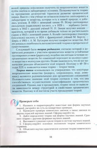 живой природы невозможно получить из неорганических веществ
путём синтеза в лабораторных условиях. Псевдонаучность теории
на протяжении десятилетий тормозила развитие органической
химии. Вместе с тем учёные не оставляли попыток синтезировать в
лаборатории те вещества, которые есть в живой природе, и доби­
лись успехов. В 1824 г. немецкий химик Ф. Вёлер синтезировал
оксалатную (щавелевую) кислоту, а в 1828 г. — карбамид (моче­
вину); в 1842 г. русский учёный Н. Н. Зинин получил анилин -
краситель, который в то время добывали только из растительного
сырья; в 1845 г. немецкий химик А. Кольбе синтезировал этановую
(уксусную) кислоту; в 1854 г. французский учёный М. Бертло -
жиры, в 1861 г. А. М. Бутлеров получил сахаристое вещество. Всё
это доказало ошибочность виталистической теории и прекратило её
существование.
Следующей была теория радикалов; согласно которой в хи­
мических реакциях с участием органических веществ устойчивые
группировки атомов (радикалы), подобно кислотным остаткам не­
органических веществ, без изменений переходят из молекул одно­
го вещества к молекулам другого. Позже выяснилось, что не все хи­
мические реакции объясняются этой теорией. Поэтому в 40-50-х
годах XIX в. появляется новая теория —теория типов.
Теория типов основывалась на утверждении, что некоторые
неорганические вещества (водород, хлороводород, вода, аммо­
ниак) являются родоначальными для органических соединений.
Положительное значение этой теории состояло в том, что она
способствовала осуществлению классификации органических
соединений. Однако, как и предыдущие, теория типов не выявля­
ла зависимости между структурой и свойствами органических
веществ. Поэтому и её постигла участь предыдущих теорий.
^ Проверьте себя
! / 1. Назовите и охарактеризуйте известные вам формы научных
знаний, раскройте их суть на конкретных примерах.
2. Приведите примеры химических законов, а также законов из
других отраслей научных знаний. Сформулируйте их.
3. Дайте определение теории как формы научных знаний. Срав­
ните теорию с другими формами научных знаний.
4. Выскажите суждение о роли теории в системе научных знаний.
5. Сформулируйте основное положение теории химического
строения.
6. Объясните научно-практическое значение теории химического
строения.
11
 