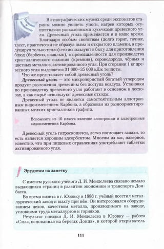 • " _  В этнографических музеях среди экспонатов ста-
* рины можно увидеть утюги, нагрев которых осу-
 к /, ществляли раскалёнными кусочками древесного уг­
ля. Древесный уголь применяется и в наше время.
Благодаря особым свойствам (долго горит, точнее,
тлеет, практически не образуя дыма и открытого пламени, а про­
дуцируя только тепло) его используют в быту для приготовления
блюд (барбекю, шашлык), в промышленности для производства
кристаллического силиция (кремния), сероводорода, чёрных и
цветных металлов, активированного угля. При сгорании 1 кг дре­
весного угля выделяется 31 000-35 ОООкДж теплоты.
Что же представляет собой древесный уголь?
Древесный уголь — это микропористый богатый углеродом
продукт разложения древесины без доступа воздуха. Установки
по производству древесного угля работают в основном в лесхо­
зах, а как сырьё используют древесные отходы.
Древесный уголь не является самостоятельным аллотроп­
ным видоизменением Карбона, а образован из разноориентиро­
ванных мелких кристалликов графита.
Вспомните из 10 класса явление аллотропии и аллотропные
видоизменения Карбона.
Древесный уголь гигроскопичен, легко поглощает запахи, то
есть является хорошим адсорбентом. Мнохим из вас, наверное,
известно, что при пищевых отравлениях употребляют таблетки
активированного угля.
I
Эрудитам на заметку
/
С именем русского учёного Д. И. Менделеева связано немало
выдающихся страниц в развитии экономики и транспорта Дон­
басса.
Во время визита в г. Юзовку в 1888 г. учёный посетил метал­
лургический завод и шахту при нём. Он интересовался оборудо­
ванием цехов, качеством металла, производимого на заводе,
условиями труда металлургов и горняков.
Результат поездки Д. И. Менделеева в Юзовку — работа
«Сила, основанная на берегах Донца», в которой открыватель
111
 