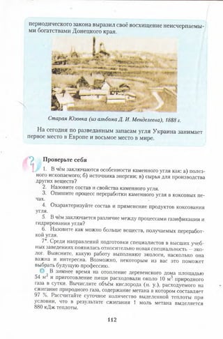 периодического закона выразил своё восхищение неисчерпаемы­
ми богатствами Донецкого края.
■т ^
" .V .. ---- -
*" "ПО!* •"**
*»Я*
Ь - f ^ _________c n f ? - ч •
■vT» 1
СтараяЮзовка(изальбомаД.И.Менделеева),1888г.
На сегодня по разведанным запасам угля Украина занимает
первое место в Европе и восьмое место в мире.
*р Проверьте себя
1. В чём заключаются особенности каменного угля как: а) полез­
ного ископаемого; б) источника энергии; в) сырья для производства
других веществ?
2. Назовите состав и свойства каменного угля.
3. Опишите процесс переработки каменного угля в коксовых пе­
чах.
4. Охарактеризуйте состав и применение продуктов коксования
угля.
5. В чём заключается различие между процессами газификации и
гидрирования угля?
6. Назовите как можно больше веществ, получаемых переработ­
кой угля.
7*. Среди направлений подготовки специалистов в высших учеб-
ных заведениях появилась относительно новая специальность —эко-
лог. Выясните, какую работу выполняют экологи, насколько она
важна и интересна. Возможно, некоторым из вас это поможет
выбрать будущую профессию.
О 2В зимнее время на отопление деревенского дома площадью
54 м и приготовление пищи расходовали около 10 м3. природного
газа в сутки. Вычислите объём кислорода (н. у.), расходуемого на
сжигание природного газа, содержание метана в котором составляет
97 %. Рассчитайте суточное количество выделенной теплоты при
условии, что в результате сжигания 1 моль метана выделяется
880 кДж теплоты.
112
 