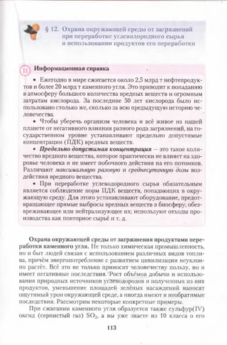 § 12. Охрана окружаю щ ей среды от загрязнений
при переработке углеводородного сырья
и использовании продуктов его переработки
Информационная справка
• Ежегодно в мире сжигается около 2,5 млрд т нефтепродук­
тов и более 20 млрд т каменного угля. Это приводит к попаданию
в атмосферу большого количества вредных веществ и огромным
затратам кислорода. За последние 50 лет кислорода было ис­
пользовано столько же, сколько за всю предыдущую историю че­
ловечества.
• Чтобы уберечь организм человека и всё живое на нашей
планете от негативного влияния разного рода загрязнений, на го­
сударственном уровне устанавливают предельно допустимые
концентрации (ПДК) вредных веществ.
• Предельно допустимая концентрация — это такое коли­
чество вредного вещества, которое практически не влияет на здо­
ровье человека и не имеет побочного действия на его потомков.
Различают максимальную разовую и среднесуточную дозы воз­
действия вредного вещества.
• При переработке углеводородного сырья обязательным
является соблюдение норм ПДК веществ, попадающих в окру­
жающую среду. Для этого устанавливают оборудование, предот­
вращающее прямые выбросы вредных веществ в биосферу, обез­
вреживающее или нейтрализующее их; используют отходы про­
изводства как повторное сырьё и т. д.
Охрана окружающей среды от загрязнения продуктами пере­
работки каменного угля. Не только химическая промышленность,
но и быт людей связан с использованием различных видов топли­
ва, причём энергопотребление с развитием цивилизации неуклон­
но растёт. Всё это не только приносит человечеству пользу, но и
имеет негативные последствия. 'Рост объёмов добычи и использо­
вания природных источников углеводородов и полученных из них
продуктов, уменьшение площадей зелёных насаждений наносят
ощутимый урон окружающей среде, а иногда имеют и необратимые
последствия. Рассмотрим некоторые конкретные примеры.
При сжигании каменного угля образуется также сульфур(1У)
оксид (сернистый газ) 3 0 2, а вы уже знаете из 10 класса о его
ИЗ
 