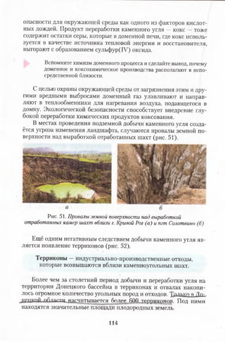 опасности для окружающей среды как одного из факторов кислот­
ных дождей. Продукт переработки каменного угля —кокс —тоже
содержит остатки серы, которые в доменной печи, где кокс исполь­
зуется в качестве источника тепловой энергии и восстановителя,
выгорают с образованием сульфур(1У) оксида.
Вспомните химизм доменного процесса и сделайте вывод, почему
доменное и коксохимическое производства располагают в непо­
средственной близости.
С целью охраны окружающей среды от загрязнения этим и дру­
гими вредными выбросами доменный газ улавливают и направ­
ляют в теплообменники для нагревания воздуха, подающегося в
домну. Экологической безопасности способствует внедрение глу­
бокой переработки химических продуктов коксования.
В местах проведения подземной добычи каменного угля созда­
ётся угроза изменения ландшафта, случаются провалы земной по­
верхности над выработкой отработанных шахт (рис. 51).
Рис. 51. Провалы земной поверхности над выработкой
отработанных камер шахт вблизи г. Кривой Рог (а) и пгт Солотвино (б)
Ещё одним негативным следствием добычи каменного угля яв­
ляется появление терриконов (рис. 52).
Терриконы —индустриально-производственные отходы,
которые возвышаются вблизи каменноугольных шахт.
Более чем за столетний период добычи и переработки угля на
территории Донецкого бассейна в терриконах и отвалах накопи­
лось огромное количество угольных пород и отходов. Только Я Ло-
„ЛП1КПЙ пбаасвд .нагдитывается бо^ее ЙОД тртмпгАщ» Под ними
находятся значительные площади плодородных земель.
114
 
