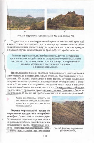6
Рис. 52. Терриконы вДонецкой обл. (а) и на Волыни (б)
Терриконы наносят окружающей среде значительный вред ещё
и тем, что в них продолжают протекать процессы окисления с обра­
зованием вредных веществ, внутри держится высокая температура
и бывают случаи самовозгорания (рис. 53), что крайне опасно.
Л Горение терриконов, пылеобразование, другие негативные
проявления их воздействия на окружающую среду вызывают
миграцию токсичных веществ, приводящую к загрязнению
воздуха, ухудшению состояния подземных
и поверхностных вод.
V
Продолжаются поиски способов рационального использования
индустриально-производственных отходов, содержащихся в тер­
риконах. Их склоны оформляют в виде террас, которые озеленяют
неприхотливыми к условиям произрастания кустарниками и дере­
вьями. Имеющиеся в терриконах вещества используют в изготов­
лении шлакоблоков, мощении дорог и т. п.Значительную работу по
озеленению терриконов проводят сотрудники Донецкого ботани-
ческого сада. И всё же эта проблема остаётся до конца нерешённой.
Какие собственные проекты по
утилизации отходов, накаплива­
ющихся в терриконах, вы може­
те предложить?
Охрана окружающей среды от
загрязнения продуктами переработ­
ки нефти. Деятельность нефтеперера­
батывающих заводов сопровождается
широкомасштабным .воздействием на
окружающую среду. Негативное вли-
яние нефтеперерабатывающих ком­
плексов испытывают все элементы
Рис. 53. Горение терриконов
(Донецкая обл.)
115
 