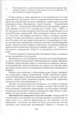 Поинтересуйтесь, какие мероприятия, касающиеся охраны окру­
жающей среды от вредных выхлопных газов автомобилей, осу­
ществляются в нашем государстве.
В наше время в мире выпущено и эксплуатируется столько
автомобилей, построено столько промышленных объектов, что
проблема загрязнения воздуха приобрела глобальный масштаб.
Демократическое объединение стран Европы — Европейский
Союз (ЕС) —для решения этой проблемы устанавливает нормы,
действующие во всех его государствах-членах. Так, с 1993 г. в
ЕС внедрена система контроля токсичности отработанных газов
автомобильных двигателей. Она отображает нормы токсичнос­
ти, известные под общим названием «Евро», которым должны
соответствовать автомобили и другая техника в странах Евросо­
юза. По мере того, как нормы изменяются, и каждый раз в сторо­
ну ужесточения требований, им предоставляют новый цифровой
номер. Экологические нормы в Евросоюзе, касающиеся работы
двигателей автомобилей, получили названия «Евро-1» —«Евро-4».
Ожидается утверждение «Евро-5» и всемирных экологических
норм.
Соответствовать установленным стандартам «Евро» должны не
только автомобили, но и горючее.
Несмотря на то, что Украина не является участницей Евросою­
за, она не может игнорировать общеевропейские нормы. Принятие
подобных экологических норм по токсичности выбросов двигате­
лей автомобилей, качеству бензина для нашего государства также
актуально, и они, хотя и с отставанием от Евросоюза, внедряются в
Украине.
Больше всего проблем с соблюдением норм «Евро» возникает
для владельцев старых автомобилей. Чтобы обеспечить работу
личного транспорта в пределах разработанных стандартов, им при­
ходится осуществлять переоборудование двигателей, применять
каталитические нейтрализаторы и т. д.
Досадно, но вынуждены констатировать, что сейчас в Украине
существует проблема качества топлива, которое обеспечило бы
отечественным владельцам надлежащую эксплуатацию приобре­
тённой ими импортной техники и соблюдение норм «Евро» в отно­
шении состава топлива и выхлопных газов.
Преимущества природного газа как топлива. Природный газ
используется как топливо для электростанций, автомобилей, га­
зовых плит и т. д. Изучая природный газ, мы отметили, что по
сравнению с бензином он является более экологически чистым
топливом для двигателей автомобилей- Переход с бензина на
117
 