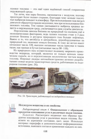 газовое топливо — это ещё один надёжный способ сохранения
окружающей среды.
Газ легче, чем пары бензина, смешивается с воздухом, поэтому
происходит более полное сгорание, благодаря чему меньше токсич­
ных выбросов попадает в атмосферу. При использовании газа нагар в
двигателе образуется гораздо медленнее, чем при использовании бен­
зинового топлива. Гем самым уменьшаются выбросы вредных ве­
ществ в окружающую среду, увеличивается срок службы двигателя.
Перспектива замены бензина на природный газ вызвана ещё и
экономическими факторами, ведь газовое топливо стоит в 3 раза
дешевле бензина и ресурсы природного газа больше нефтяных.
Важно и то, что автобусы и автомобили, переоборудованные на
природный газ, экономят немало бензина. К тому же метан имеет
октановое число 120, высокие октановые числа присущи и таким
газам, как пропан и бутан (октановые числа 90-110).
Из природного газа осуществляют половину мирового произ­
водства водорода, который, является не только ценным хими­
ческим сырьём, но и перспективным экологически чистым видом
топлива. Мировые лидеры автомобилестроения активно разраба­
тывают новые модели транспортных средств, работающих на водо­
родном топливе (рис. 54).
Рис. 54. Транспорт,работающий на водородном топливе
Исследуем вещества и их свойства
Лабораторныйопыт4.Ознакомление с образцами
продуктов коксования угля и различных видов топлива.
З а д ан и е. Рассмотрите выданные вам образцы про­
дуктов коксования угля и различных видов топлива. Вы­
ясните их агрегатное состояние, цвет, запах. Используя
материал параграфа и дополнительные информационные
источники, выясните состав и применение каждого из них.
118
 